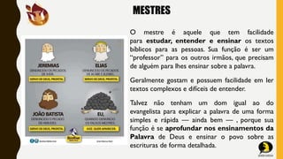 MESTRES
O mestre é aquele que tem facilidade
para estudar, entender e ensinar os textos
bíblicos para as pessoas. Sua função é ser um
“professor” para os outros irmãos, que precisam
de alguém para lhes ensinar sobre a palavra.
Geralmente gostam e possuem facilidade em ler
textos complexos e difíceis de entender.
Talvez não tenham um dom igual ao do
evangelista para explicar a palavra de uma forma
simples e rápida — ainda bem — , porque sua
função é se aprofundar nos ensinamentos da
Palavra de Deus e ensinar o povo sobre as
escrituras de forma detalhada.
 
