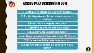 PASSOS PARA DESCOBRIR O DOM
1. Coloque-se diante de Deus em oração.
2. Esteja disposto a colocar os seus dons em
prática.
3. Informe-se a respeito dos dons.
4. Descubra os que lhe dão satisfação.
5. Experimente o mais que puder.
6.Verifique de maneira honesta a sua eficiência.
7. Procure a opinião de outras pessoas.
8. Faça um teste simples de dons com o seu
pastor.
 