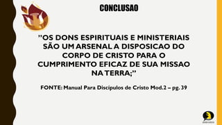 CONCLUSAO
”OS DONS ESPIRITUAIS E MINISTERIAIS
SÃO UM ARSENAL A DISPOSICAO DO
CORPO DE CRISTO PARA O
CUMPRIMENTO EFICAZ DE SUA MISSAO
NATERRA;”
FONTE: Manual Para Discípulos de Cristo Mod.2 – pg. 39
 