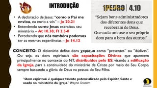 INTRODUÇÃO
• A declaração de Jesus: “como o Pai me
enviou, eu envio a vós” – Jo 20.21
• Entendendo como Jesus exercitou seu
ministério – At 10.38; Fl 2.5-8
• Percebendo que nós também podemos
ter as mesmas experiências – Jo 14.12
“Dom espiritual é qualquer talento potencializado pelo Espírito Santo e
usado no ministério da igreja.” Wayne Grudem
CONCEITO: O dicionário define dons χαρισμα como ”presentes” ou ”dádivas”.
Ou seja, os dons espirituais são capacitações Divinas que aparecem
principalmente no contexto do NT, distribuídos pelo ES, visando a edificação
da Igreja, para a continuidade do ministério de Cristo por meio do Seu Corpo,
sempre buscando a glória de Deus na pessoa do Seu Filho.
 