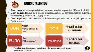 DONS E TALENTOS
• Dom natural: regido pelas leis da natureza; hereditária; genética. (Gênesis 6:13–16)
• Dom adquirido: que ou o que se alcançou, obteve ou comprou, fatores externos,
treinamento. (Gênesis 4.16–22); (Tg 1:17).
• Dom espiritual: são bênçãos ou habilidades que nos são dadas pelo poder do
Espírito Santo.
“Irmãos, quanto aos dons espirituais, não quero que vocês sejam
ignorantes.” 1º Co 12:1
 