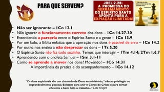 PARA QUE SERVEM?
• Não ser ignorante – 1Co 12.1
• Não ignorar o funcionamento correto dos dons – 1Co 14.27-30
• Entendendo a parceria entre o Espirito Santo e a gente – 1Co 13.9
• Por um lado, a Bíblia enfatiza que a operação nos dons é passível de erro – 1Co 14.2
• Por outro nos ensina a não desprezar os dons – 1Ts 5.20
• O Espirito Santo não faz tudo sozinho. Temos que interagir – 1Tm 4.14; 2Tm 1.6,7
• Aprendendo com o profeta Samuel – 1Sm 3.1-11
• Como se aprende a mover nos dons? Movendo! – 1Co 14.31
A importância da pratica e do acompanhamento – 1Co 14.12
“Os dons espirituais são um chamado de Deus ao ministério,“não ao privilegio ou
engrandecimento pessoal. Existem para unir o Corpo de Cristo e para tornar
eficiente e bem feito o trabalho...” Lida Knight
 