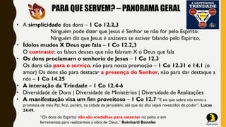 PARA QUE SERVEM? – PANORAMA GERAL
• A simplicidade dos dons – 1 Co 12.2,3
Ninguém pode dizer que Jesus é Senhor se não for pelo Espirito.
Ninguém diz que Jesus é anátema se estiver falando pelo Espirito.
• Ídolos mudos X Deus que fala – 1 Co 12.2,3
O contraste: os falsos deuses que não falavam X o Deus que fala
• Os dons proclamam o senhorio de Jesus – 1 Co 12.3
Os dons são para o serviço, não para nossa promoção – 1 Co 12.31 e 14.1 (o
amor) Os dons são para destacar a presença do Senhor, não para dar destaque a
nós – 1 Co 14.25
• A interação da Trindade – 1 Co 12.4-6
• Diversidade de Dons | Diversidade de Ministérios | Diversidade de Realizações
• A manifestação visa um fim proveitoso – 1 Co 12.7 ”E eis que sobre vós envio a
promessa de meu Pai; ficai, porém, na cidade de Jerusalém, até que do alto sejais revestidos de poder”. Lucas
24:49.
“Os dons do Espirito não são medalhas para ostentar no peito e sim
ferramentas para realizarmos a obra de Deus.” Reinhard Bonnke
 