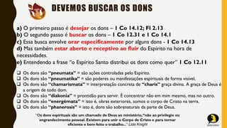 DEVEMOS BUSCAR OS DONS
a) O primeiro passo é desejar os dons – 1 Co 14.12; Fl 2.13
b) O segundo passo é buscar os dons – 1 Co 12.31 e 1 Co 14.1
c) Essa busca envolve orar especificamente por alguns dons - 1 Co 14.13
d) Mas também estar aberto e receptivo ao fluir do Espírito na hora de
necessidades.
e) Entendendo a frase “o Espírito Santo distribui os dons como quer” 1 Co 12.11
q Os dons são “pneumata” = são ações controladas pelo Espírito.
q Os dons são “pneumatika” = são poderes ou manifestações espirituais de forma visível,
q Os dons são “chamarismata” = interpretação concreta de “charis” graça divina. A graça de Deus é
a origem de todo dom.
q Os dons são “diakonia” = prontidão para servir. É concentrar não em mim mesmo, mas no outro.
q Os dons são “energémata” = isto é, obras exteriores, somos o corpo de Cristo na terra.
q Os dons são “phanerosis” = isto é, dons são sobrenaturais da parte de Deus.
“Os dons espirituais são um chamado de Deus ao ministério,“não ao privilegio ou
engrandecimento pessoal. Existem para unir o Corpo de Cristo e para tornar
eficiente e bem feito o trabalho...” Lida Knight
 