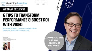 6TIPSTOTRANSFORM
PERFORMANCE&BOOSTROI
WITHVIDEO
WEBINAREXCLUSIVE
WITH DON SCHMIDT - WW SALES ENABLEMENT
DIRECTOR, INSIDE SALES, MONGODB
JANUARY 26, 2023
9:30 AM PT
12:30 PM ET
5:30 PM GMT
MODERATOR:
RAYVONNE CARTER
WEBINAR PRODUCTION MANAGER
ELEARNING LEARNING
 