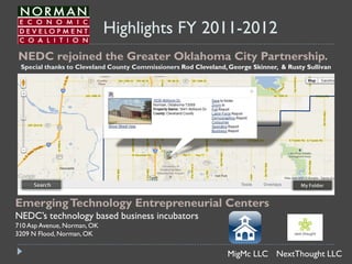 Highlights FY 2011-2012
NEDC rejoined the Greater Oklahoma City Partnership.
 Special thanks to Cleveland County Commissioners Rod Cleveland, George Skinner, & Rusty Sullivan




Emerging Technology Entrepreneurial Centers
NEDC’s technology based business incubators
710 Asp Avenue, Norman, OK
3209 N Flood, Norman, OK


                                                                MigMc LLC NextThought LLC
 