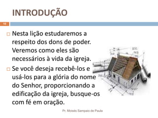 INTRODUÇÃO
Pr. Moisés Sampaio de Paula
10
 Nesta lição estudaremos a
respeito dos dons de poder.
Veremos como eles são
necessários à vida da igreja.
 Se você deseja recebê-los e
usá-los para a glória do nome
do Senhor, proporcionando a
edificação da igreja, busque-os
com fé em oração.
 