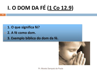 I. O DOM DA FÉ (1 Co 12.9)
Pr. Moisés Sampaio de Paula
11
 1. O que significa fé?
 2. A fé como dom.
 3. Exemplo bíblico do dom da fé.
 