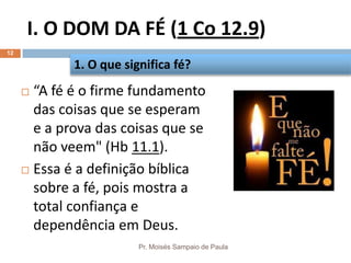 I. O DOM DA FÉ (1 Co 12.9)
Pr. Moisés Sampaio de Paula
12
 “A fé é o firme fundamento
das coisas que se esperam
e a prova das coisas que se
não veem" (Hb 11.1).
 Essa é a definição bíblica
sobre a fé, pois mostra a
total confiança e
dependência em Deus.
1. O que significa fé?
 