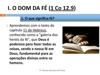 I. O DOM DA FÉ (1 Co 12.9)
Pr. Moisés Sampaio de Paula
13
 Aprendemos com o texto do
capítulo 11 de Hebreus,
conhecido como a "galeria dos
heróis da fé", que Deus é
poderoso para fazer todas as
coisas, sendo a nossa fé em
Deus, fundamental para as
operações divinas entre os
homens.
1. O que significa fé?
 