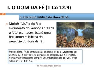 I. O DOM DA FÉ (1 Co 12.9)
Pr. Moisés Sampaio de Paula
17
 Moisés "viu" pela fé o
livramento do Senhor antes de
o fato acontecer. Esta é uma
boa amostra bíblica do
exercício do dom da fé.
3. Exemplo bíblico do dom da fé.
Moisés disse: "Não temais; estai quietos e vede o livramento do
Senhor, que hoje vos fará; porque aos egípcios, que hoje vistes,
nunca mais vereis para sempre. O Senhor pelejará por vós, e vos
calareis" (Êx 14.13,14).
 