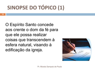 SINOPSE DO TÓPICO (1)
Pr. Moisés Sampaio de Paula
19
O Espírito Santo concede
aos crente o dom da fé para
que ele possa realizar
coisas que transcendem à
esfera natural, visando à
edificação da igreja.
 