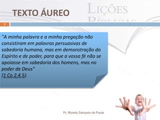 TEXTO ÁUREO
Pr. Moisés Sampaio de Paula
2
"A minha palavra e a minha pregação não
consistiram em palavras persuasivas de
sabedoria humana, mas em demonstração do
Espírito e de poder, para que a vossa fé não se
apoiasse em sabedoria dos homens, mas no
poder de Deus"
(1 Co 2.4,5).
 