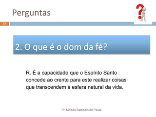 Perguntas
Pr. Moisés Sampaio de Paula
21
2. O que é o dom da fé?
R. É a capacidade que o Espírito Santo
concede ao crente para este realizar coisas
que transcendem à esfera natural da vida.
 