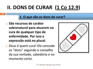 II. DONS DE CURAR (1 Co 12.9)
Pr. Moisés Sampaio de Paula
24
 São recursos de caráter
sobrenatural para atuarem na
cura de qualquer tipo de
enfermidade. Por isso a
expressão está no plural.
 Deus é quem cura! Ele concede
os "dons" segundo o conselho
da sua vontade, sabedoria e no
momento certo.
1. O que são os dons de curar?
 