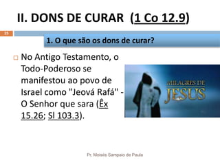 II. DONS DE CURAR (1 Co 12.9)
Pr. Moisés Sampaio de Paula
25
 No Antigo Testamento, o
Todo-Poderoso se
manifestou ao povo de
Israel como "Jeová Rafá" -
O Senhor que sara (Êx
15.26; Sl 103.3).
1. O que são os dons de curar?
 