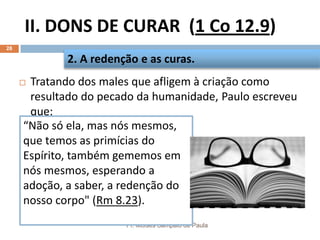 II. DONS DE CURAR (1 Co 12.9)
Pr. Moisés Sampaio de Paula
28
 Tratando dos males que afligem à criação como
resultado do pecado da humanidade, Paulo escreveu
que:
2. A redenção e as curas.
“Não só ela, mas nós mesmos,
que temos as primícias do
Espírito, também gememos em
nós mesmos, esperando a
adoção, a saber, a redenção do
nosso corpo" (Rm 8.23).
 