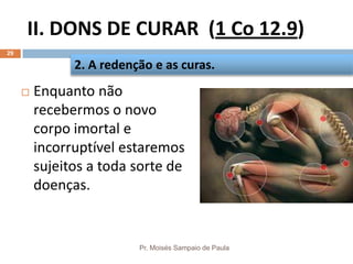 II. DONS DE CURAR (1 Co 12.9)
Pr. Moisés Sampaio de Paula
29
 Enquanto não
recebermos o novo
corpo imortal e
incorruptível estaremos
sujeitos a toda sorte de
doenças.
2. A redenção e as curas.
 