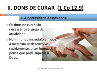 II. DONS DE CURAR (1 Co 12.9)
Pr. Moisés Sampaio de Paula
30
 Os dons de curar são
necessários à igreja da
atualidade.
 Num mundo incrédulo em que
a medicina se desenvolve
rapidamente, o ser humano
pensa que pode superar a
Deus.
3. A necessidade desses dons.
 