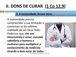 II. DONS DE CURAR (1 Co 12.9)
Pr. Moisés Sampaio de Paula
31
 A humanidade precisa
compreender a sua limitação e
convencer-se da sublime
realidade de um Deus Todo-
Poderoso que, em sua
misericórdia e amor, concede
sabedoria a homens e
mulheres para multiplicar o
conhecimento da medicina
visando o bem-estar de todos.
3. A necessidade desses dons.
 