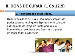 II. DONS DE CURAR (1 Co 12.9)
Pr. Moisés Sampaio de Paula
32
 Quanto aos dons de curas, são manifestações de
poder sobrenatural que o Espírito Santo colocou
à disposição da Igreja de Cristo para que a
humanidade reconheça que Deus tem o poder
de sanar todas as doenças
3. A necessidade desses dons.
 