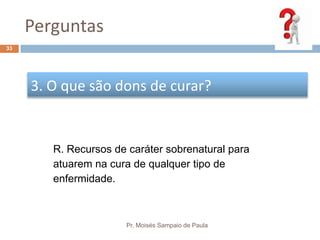 Perguntas
Pr. Moisés Sampaio de Paula
33
3. O que são dons de curar?
R. Recursos de caráter sobrenatural para
atuarem na cura de qualquer tipo de
enfermidade.
 