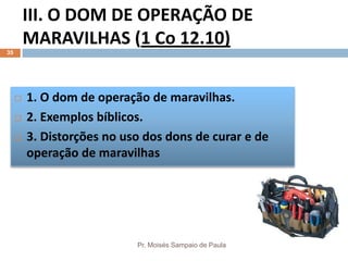III. O DOM DE OPERAÇÃO DE
MARAVILHAS (1 Co 12.10)
Pr. Moisés Sampaio de Paula
35
 1. O dom de operação de maravilhas.
 2. Exemplos bíblicos.
 3. Distorções no uso dos dons de curar e de
operação de maravilhas
 
