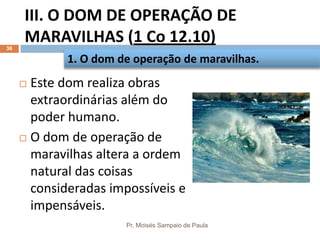 III. O DOM DE OPERAÇÃO DE
MARAVILHAS (1 Co 12.10)
Pr. Moisés Sampaio de Paula
36
 Este dom realiza obras
extraordinárias além do
poder humano.
 O dom de operação de
maravilhas altera a ordem
natural das coisas
consideradas impossíveis e
impensáveis.
1. O dom de operação de maravilhas.
 