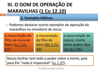III. O DOM DE OPERAÇÃO DE
MARAVILHAS (1 Co 12.10)
Pr. Moisés Sampaio de Paula
38
 Podemos destacar outros exemplos de operação de
maravilhas no ministério de Jesus:
2. Exemplos bíblicos.
a ressurreição do
filho da viúva de
Naim (Lc 7.11-
17);
a ressurreição
da filha de
Jairo (Mc 5.21-
43);
a ressurreição de
Lázaro, morto
havia quatro dias
(Jo 11.1-45).
Nosso Senhor tem todo o poder sobre a morte, pois
para Ele "nada é impossível" (Lc 1.37).
 