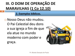 III. O DOM DE OPERAÇÃO DE
MARAVILHAS (1 Co 12.10)
Pr. Moisés Sampaio de Paula
39
 Nosso Deus não mudou.
O Pai Celestial deu dons
a sua igreja a fim de que
ela atue no mundo
moderno com poder e
graça.
2. Exemplos bíblicos.
 