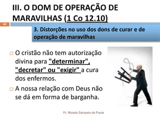 III. O DOM DE OPERAÇÃO DE
MARAVILHAS (1 Co 12.10)
Pr. Moisés Sampaio de Paula
40
 O cristão não tem autorização
divina para "determinar",
"decretar" ou "exigir" a cura
dos enfermos.
 A nossa relação com Deus não
se dá em forma de barganha.
3. Distorções no uso dos dons de curar e de
operação de maravilhas
 