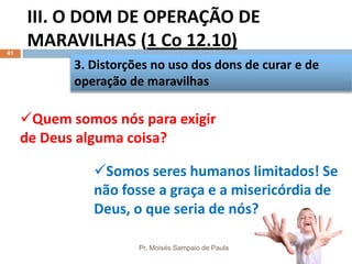 III. O DOM DE OPERAÇÃO DE
MARAVILHAS (1 Co 12.10)
Pr. Moisés Sampaio de Paula
41
3. Distorções no uso dos dons de curar e de
operação de maravilhas
Quem somos nós para exigir
de Deus alguma coisa?
Somos seres humanos limitados! Se
não fosse a graça e a misericórdia de
Deus, o que seria de nós?
 