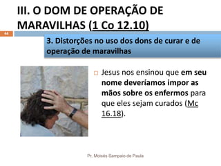 III. O DOM DE OPERAÇÃO DE
MARAVILHAS (1 Co 12.10)
Pr. Moisés Sampaio de Paula
44
 Jesus nos ensinou que em seu
nome deveríamos impor as
mãos sobre os enfermos para
que eles sejam curados (Mc
16.18).
3. Distorções no uso dos dons de curar e de
operação de maravilhas
 