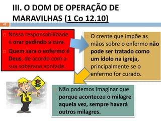 III. O DOM DE OPERAÇÃO DE
MARAVILHAS (1 Co 12.10)
Pr. Moisés Sampaio de Paula
45
 O crente que impõe as
mãos sobre o enfermo não
pode ser tratado como
um ídolo na igreja,
principalmente se o
enfermo for curado.
 Nossa responsabilidade
é orar pedindo a cura.
 Quem sara o enfermo é
Deus, de acordo com a
sua soberana vontade.
 Não podemos imaginar que
porque aconteceu o milagre
aquela vez, sempre haverá
outros milagres.
 