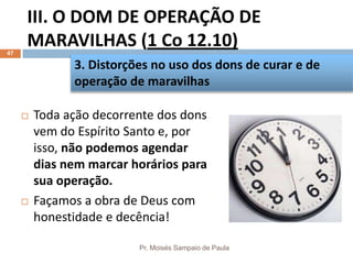 III. O DOM DE OPERAÇÃO DE
MARAVILHAS (1 Co 12.10)
Pr. Moisés Sampaio de Paula
47
 Toda ação decorrente dos dons
vem do Espírito Santo e, por
isso, não podemos agendar
dias nem marcar horários para
sua operação.
 Façamos a obra de Deus com
honestidade e decência!
3. Distorções no uso dos dons de curar e de
operação de maravilhas
 
