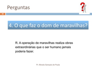 Perguntas
Pr. Moisés Sampaio de Paula
49
4. O que faz o dom de maravilhas?
R. A operação de maravilhas realiza obras
extraordinárias que o ser humano jamais
poderia fazer.
 