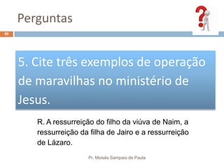 Perguntas
Pr. Moisés Sampaio de Paula
50
5. Cite três exemplos de operação
de maravilhas no ministério de
Jesus.
R. A ressurreição do filho da viúva de Naim, a
ressurreição da filha de Jairo e a ressurreição
de Lázaro.
 
