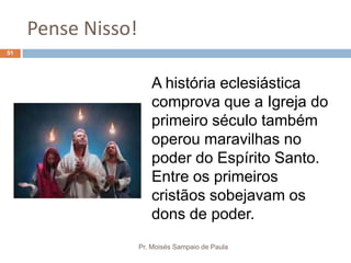 Pense Nisso!
Pr. Moisés Sampaio de Paula
51
A história eclesiástica
comprova que a Igreja do
primeiro século também
operou maravilhas no
poder do Espírito Santo.
Entre os primeiros
cristãos sobejavam os
dons de poder.
 