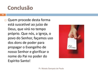 Conclusão
Pr. Moisés Sampaio de Paula
54
 Quem procede desta forma
está suscetível ao juízo de
Deus, que virá no tempo
próprio. Que nós, a Igreja, o
povo do Senhor, façamos uso
dos dons de poder para
propagar o Evangelho de
nosso Senhor e glorificar o
nome do Pai no poder do
Espírito Santo!
 