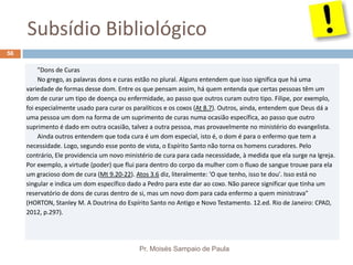 Subsídio Bibliológico
Pr. Moisés Sampaio de Paula
56
"Dons de Curas
No grego, as palavras dons e curas estão no plural. Alguns entendem que isso significa que há uma
variedade de formas desse dom. Entre os que pensam assim, há quem entenda que certas pessoas têm um
dom de curar um tipo de doença ou enfermidade, ao passo que outros curam outro tipo. Filipe, por exemplo,
foi especialmente usado para curar os paralíticos e os coxos (At 8.7). Outros, ainda, entendem que Deus dá a
uma pessoa um dom na forma de um suprimento de curas numa ocasião específica, ao passo que outro
suprimento é dado em outra ocasião, talvez a outra pessoa, mas provavelmente no ministério do evangelista.
Ainda outros entendem que toda cura é um dom especial, isto é, o dom é para o enfermo que tem a
necessidade. Logo, segundo esse ponto de vista, o Espírito Santo não torna os homens curadores. Pelo
contrário, Ele providencia um novo ministério de cura para cada necessidade, à medida que ela surge na Igreja.
Por exemplo, a virtude (poder) que flui para dentro do corpo da mulher com o fluxo de sangue trouxe para ela
um gracioso dom de cura (Mt 9.20-22). Atos 3.6 diz, literalmente: 'O que tenho, isso te dou'. Isso está no
singular e indica um dom específico dado a Pedro para este dar ao coxo. Não parece significar que tinha um
reservatório de dons de curas dentro de si, mas um novo dom para cada enfermo a quem ministrava"
(HORTON, Stanley M. A Doutrina do Espírito Santo no Antigo e Novo Testamento. 12.ed. Rio de Janeiro: CPAD,
2012, p.297).
 