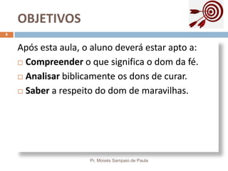 OBJETIVOS
Pr. Moisés Sampaio de Paula
6
Após esta aula, o aluno deverá estar apto a:
 Compreender o que significa o dom da fé.
 Analisar biblicamente os dons de curar.
 Saber a respeito do dom de maravilhas.
 