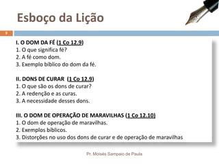 I. O DOM DA FÉ (1 Co 12.9)
1. O que significa fé?
2. A fé como dom.
3. Exemplo bíblico do dom da fé.
II. DONS DE CURAR (1 Co 12.9)
1. O que são os dons de curar?
2. A redenção e as curas.
3. A necessidade desses dons.
III. O DOM DE OPERAÇÃO DE MARAVILHAS (1 Co 12.10)
1. O dom de operação de maravilhas.
2. Exemplos bíblicos.
3. Distorções no uso dos dons de curar e de operação de maravilhas
Esboço da Lição
Pr. Moisés Sampaio de Paula
9
 