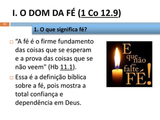 I. O DOM DA FÉ (1 Co 12.9)
11
 “A fé é o firme fundamento
das coisas que se esperam
e a prova das coisas que se
não veem" (Hb 11.1).
 Essa é a definição bíblica
sobre a fé, pois mostra a
total confiança e
dependência em Deus.
1. O que significa fé?
 