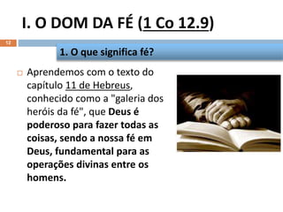 I. O DOM DA FÉ (1 Co 12.9)
12
 Aprendemos com o texto do
capítulo 11 de Hebreus,
conhecido como a "galeria dos
heróis da fé", que Deus é
poderoso para fazer todas as
coisas, sendo a nossa fé em
Deus, fundamental para as
operações divinas entre os
homens.
1. O que significa fé?
 
