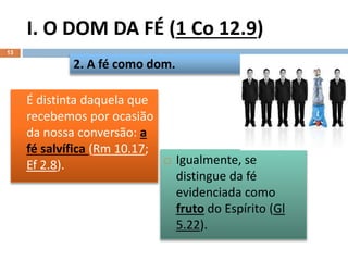 I. O DOM DA FÉ (1 Co 12.9)
13
 É distinta daquela que
recebemos por ocasião
da nossa conversão: a
fé salvífica (Rm 10.17;
Ef 2.8).
2. A fé como dom.
 Igualmente, se
distingue da fé
evidenciada como
fruto do Espírito (Gl
5.22).
 