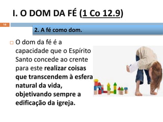I. O DOM DA FÉ (1 Co 12.9)
14
 O dom da fé é a
capacidade que o Espírito
Santo concede ao crente
para este realizar coisas
que transcendem à esfera
natural da vida,
objetivando sempre a
edificação da igreja.
2. A fé como dom.
 