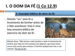 I. O DOM DA FÉ (1 Co 12.9)
16
 Moisés "viu" pela fé o
livramento do Senhor antes de
o fato acontecer. Esta é uma
boa amostra bíblica do
exercício do dom da fé.
3. Exemplo bíblico do dom da fé.
Moisés disse: "Não temais; estai quietos e vede o livramento do
Senhor, que hoje vos fará; porque aos egípcios, que hoje vistes,
nunca mais vereis para sempre. O Senhor pelejará por vós, e vos
calareis" (Êx 14.13,14).
 