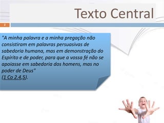 2
"A minha palavra e a minha pregação não
consistiram em palavras persuasivas de
sabedoria humana, mas em demonstração do
Espírito e de poder, para que a vossa fé não se
apoiasse em sabedoria dos homens, mas no
poder de Deus"
(1 Co 2.4,5).
Texto Central
 