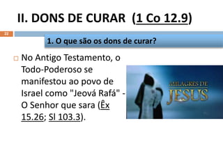 II. DONS DE CURAR (1 Co 12.9)
22
 No Antigo Testamento, o
Todo-Poderoso se
manifestou ao povo de
Israel como "Jeová Rafá" -
O Senhor que sara (Êx
15.26; Sl 103.3).
1. O que são os dons de curar?
 