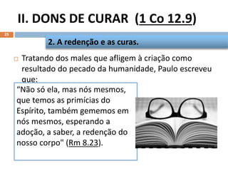 II. DONS DE CURAR (1 Co 12.9)
25
 Tratando dos males que afligem à criação como
resultado do pecado da humanidade, Paulo escreveu
que:
2. A redenção e as curas.
“Não só ela, mas nós mesmos,
que temos as primícias do
Espírito, também gememos em
nós mesmos, esperando a
adoção, a saber, a redenção do
nosso corpo" (Rm 8.23).
 